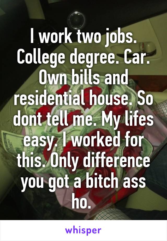 I work two jobs. College degree. Car. Own bills and residential house. So dont tell me. My lifes easy. I worked for this. Only difference you got a bitch ass ho. 