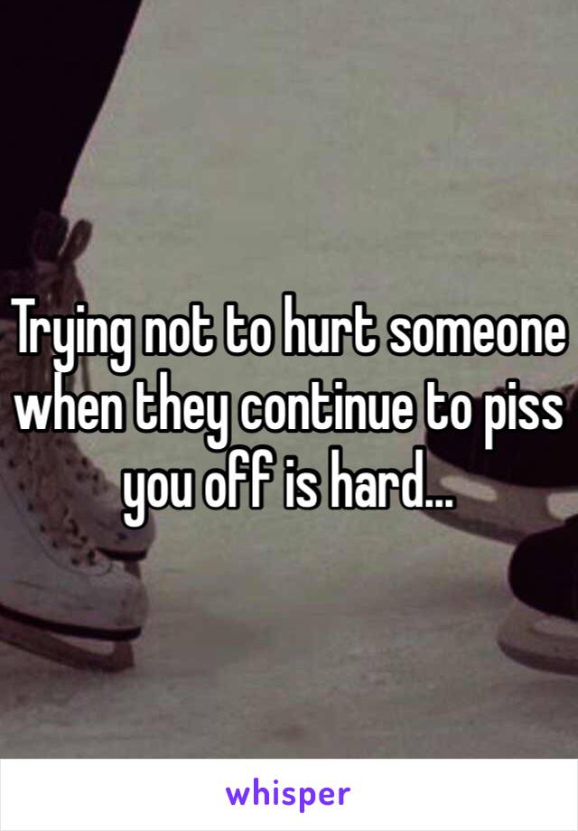 Trying not to hurt someone when they continue to piss you off is hard...