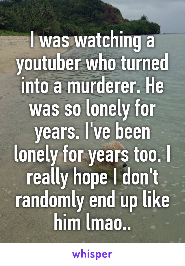 I was watching a youtuber who turned into a murderer. He was so lonely for years. I've been lonely for years too. I really hope I don't randomly end up like him lmao..