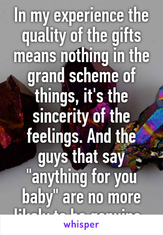 In my experience the quality of the gifts means nothing in the grand scheme of things, it's the sincerity of the feelings. And the guys that say "anything for you baby" are no more likely to be genuine. 