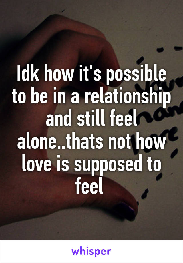 Idk how it's possible to be in a relationship and still feel alone..thats not how love is supposed to feel 