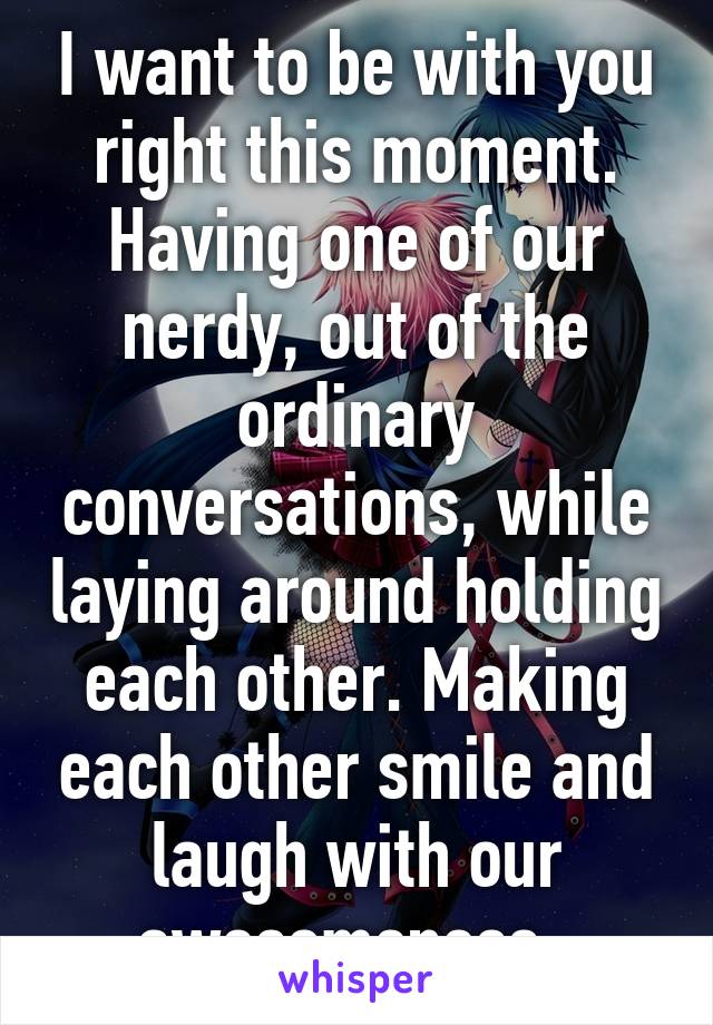 I want to be with you right this moment. Having one of our nerdy, out of the ordinary conversations, while laying around holding each other. Making each other smile and laugh with our awesomeness. 