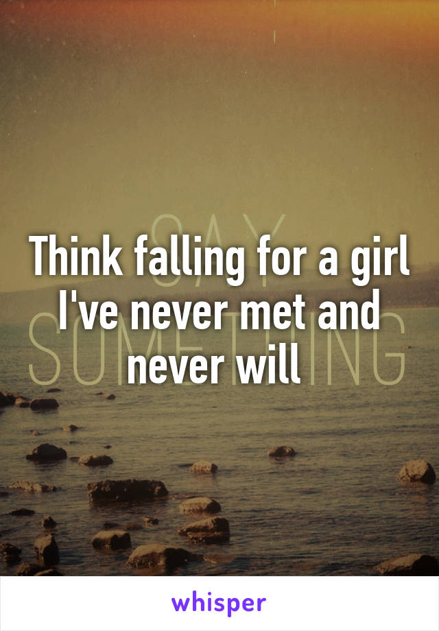 Think falling for a girl I've never met and never will 