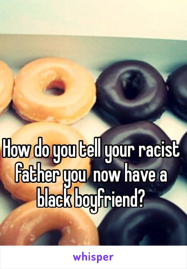 How do you tell your racist father you  now have a black boyfriend?