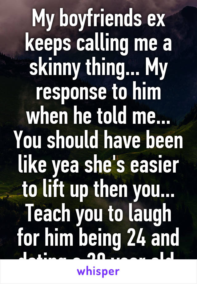 My boyfriends ex keeps calling me a skinny thing... My response to him when he told me... You should have been like yea she's easier to lift up then you... Teach you to laugh for him being 24 and dating a 20 year old 