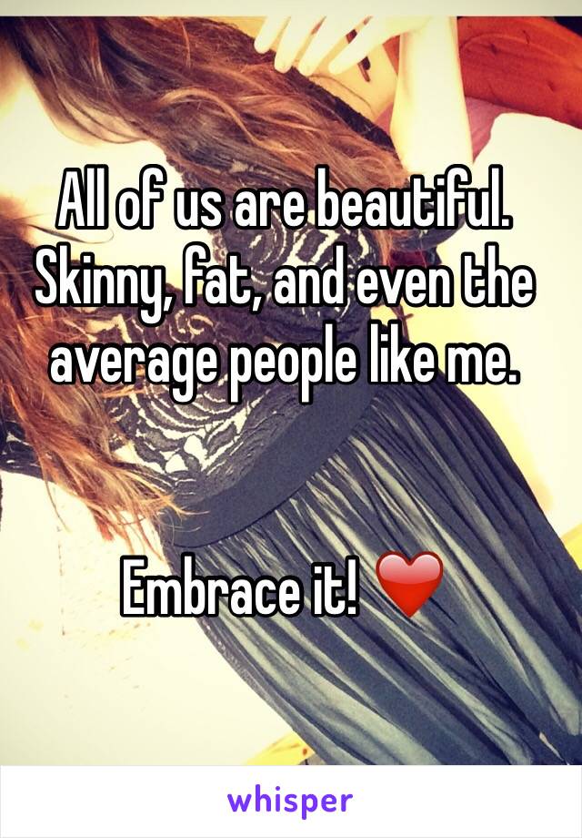 All of us are beautiful. Skinny, fat, and even the average people like me. 


Embrace it! ❤️