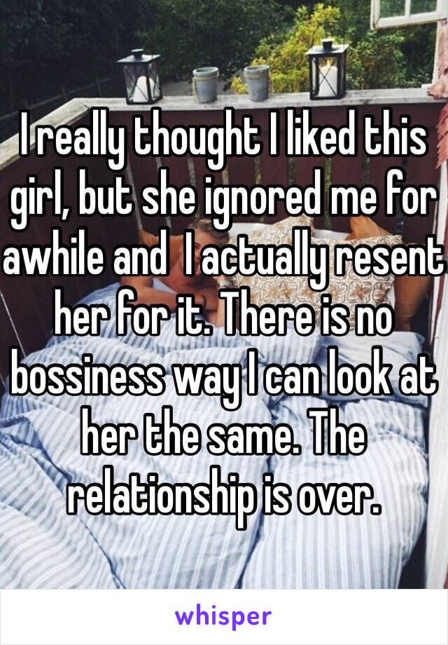 I really thought I liked this girl, but she ignored me for awhile and  I actually resent her for it. There is no bossiness way I can look at her the same. The relationship is over. 