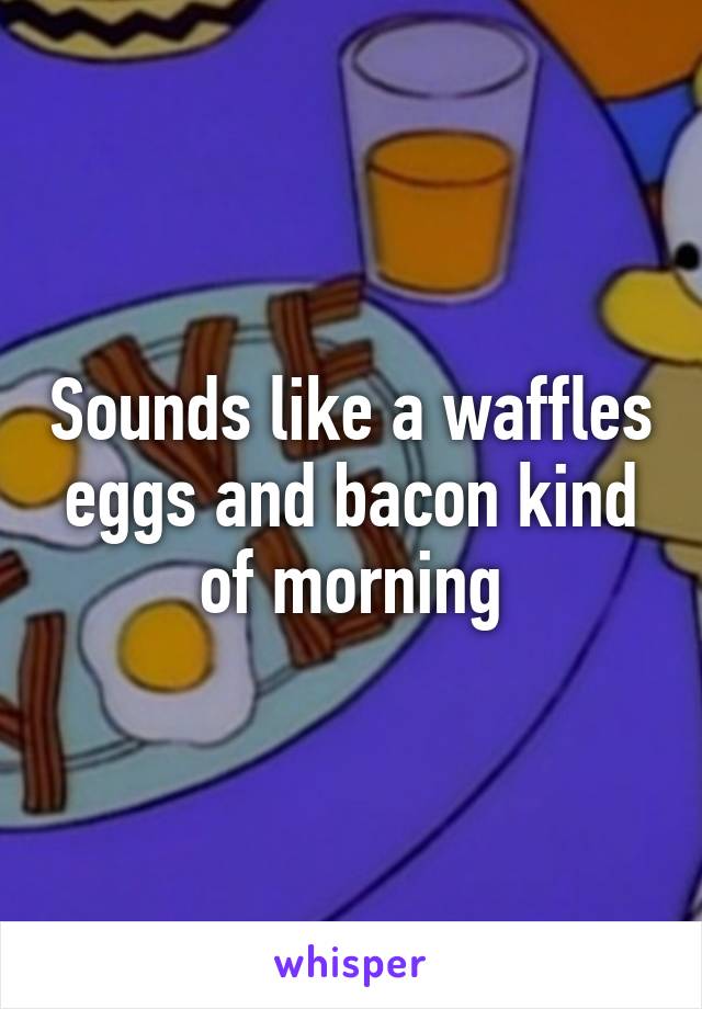 Sounds like a waffles eggs and bacon kind of morning