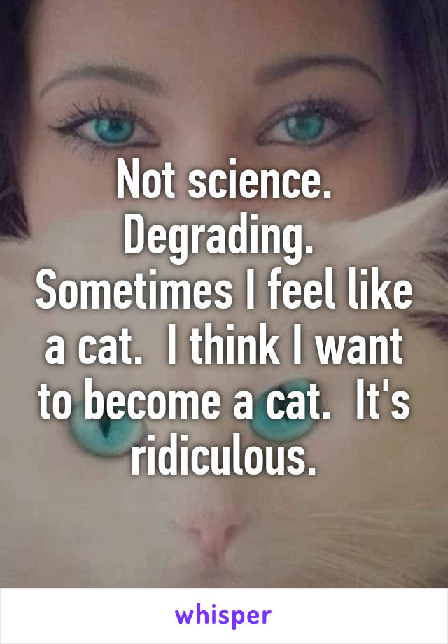 Not science. Degrading.  Sometimes I feel like a cat.  I think I want to become a cat.  It's ridiculous.