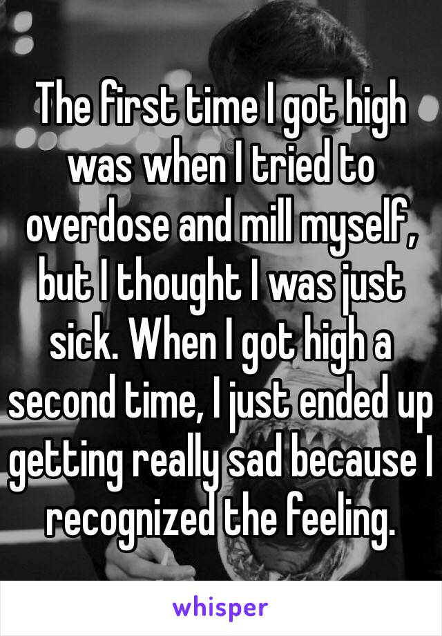 The first time I got high was when I tried to overdose and mill myself, but I thought I was just sick. When I got high a second time, I just ended up getting really sad because I recognized the feeling.