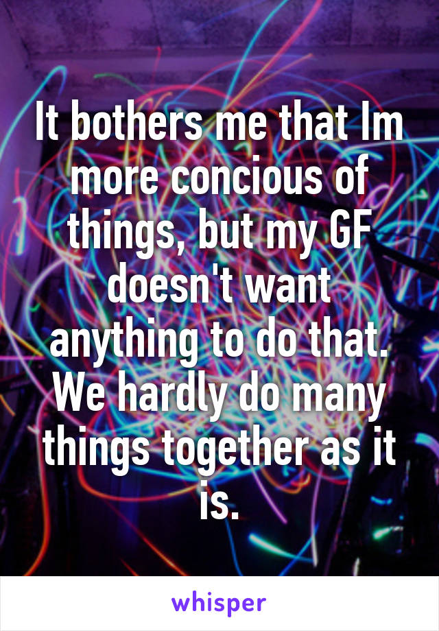 It bothers me that Im more concious of things, but my GF doesn't want anything to do that. We hardly do many things together as it is.