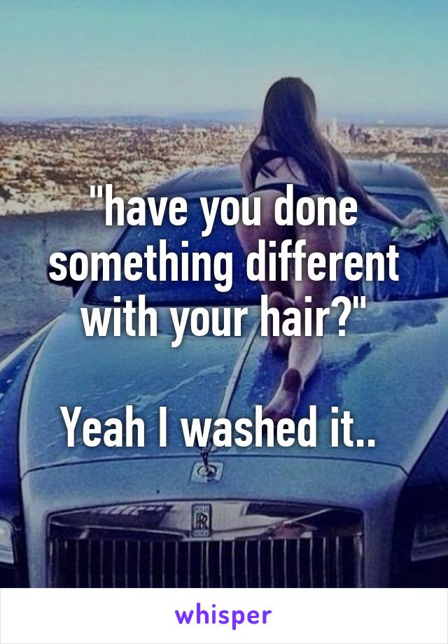 "have you done something different with your hair?"

Yeah I washed it.. 