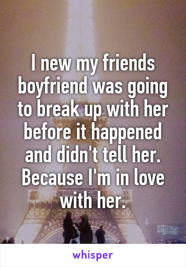 I new my friends boyfriend was going to break up with her before it happened and didn't tell her. Because I'm in love with her.