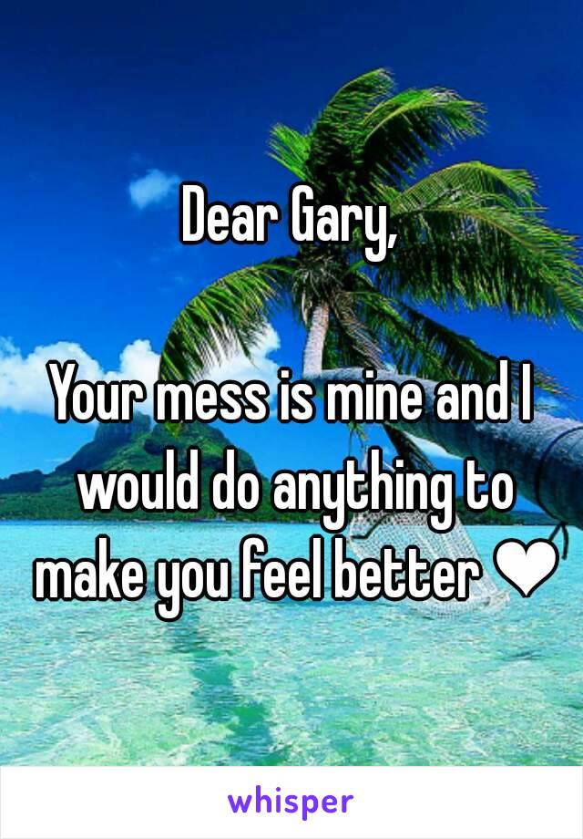 Dear Gary,

Your mess is mine and I would do anything to make you feel better ❤