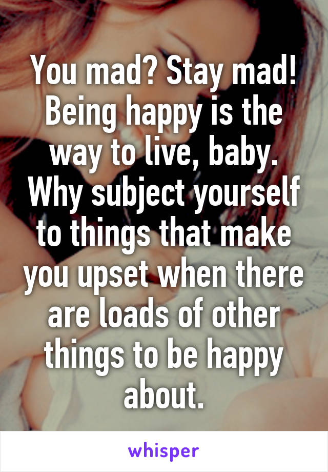 You mad? Stay mad! Being happy is the way to live, baby. Why subject yourself to things that make you upset when there are loads of other things to be happy about.