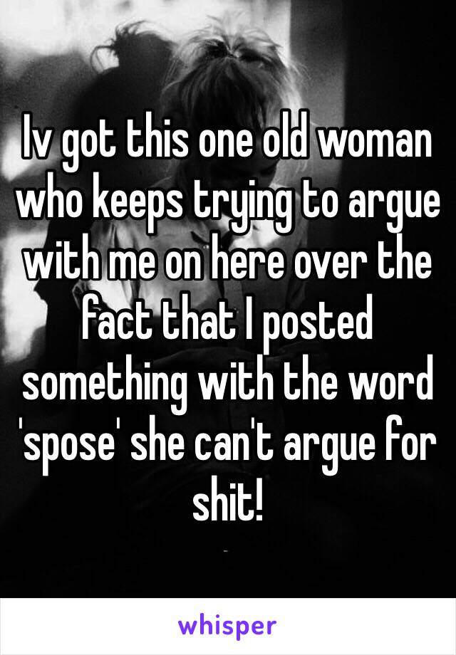 Iv got this one old woman who keeps trying to argue with me on here over the fact that I posted something with the word 'spose' she can't argue for shit!