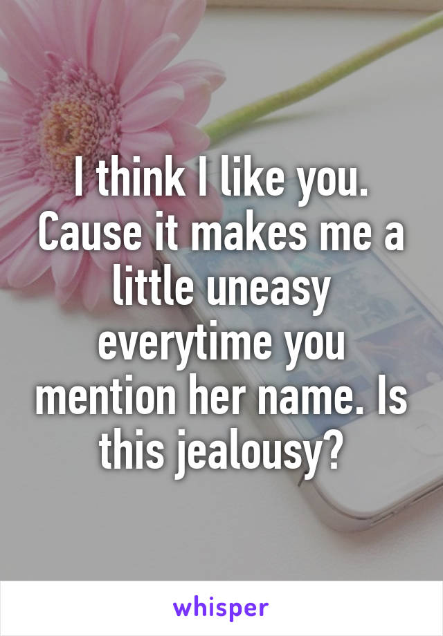 I think I like you. Cause it makes me a little uneasy everytime you mention her name. Is this jealousy?