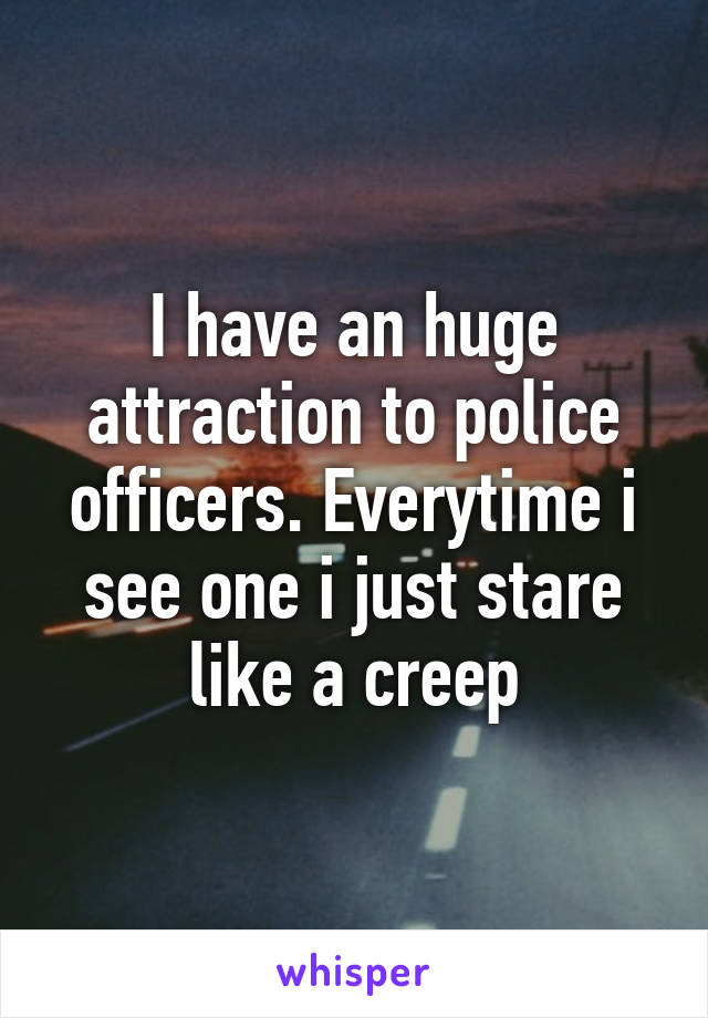 I have an huge attraction to police officers. Everytime i see one i just stare like a creep