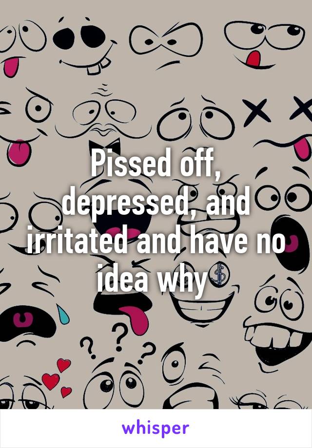 Pissed off, depressed, and irritated and have no idea why 