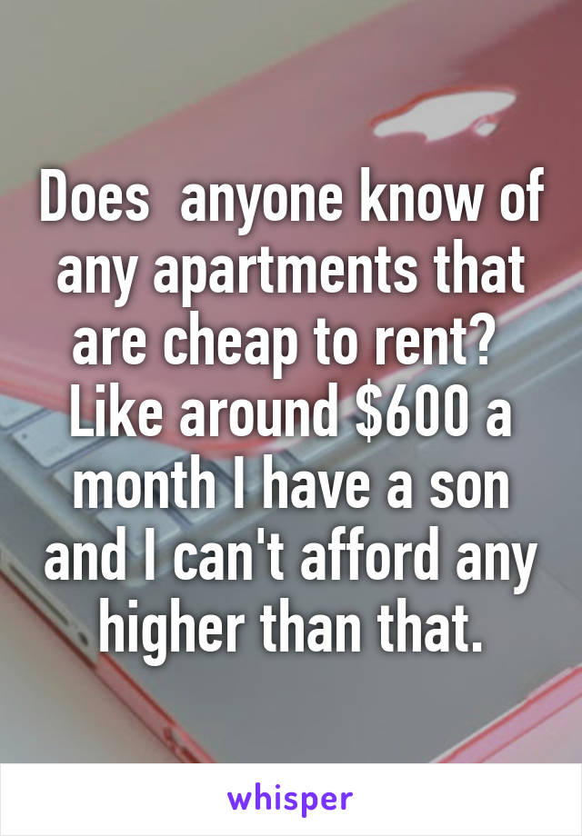 Does  anyone know of any apartments that are cheap to rent?  Like around $600 a month I have a son and I can't afford any higher than that.