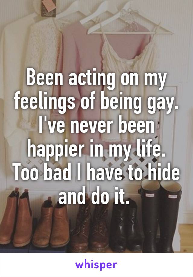 Been acting on my feelings of being gay. I've never been happier in my life. Too bad I have to hide and do it. 