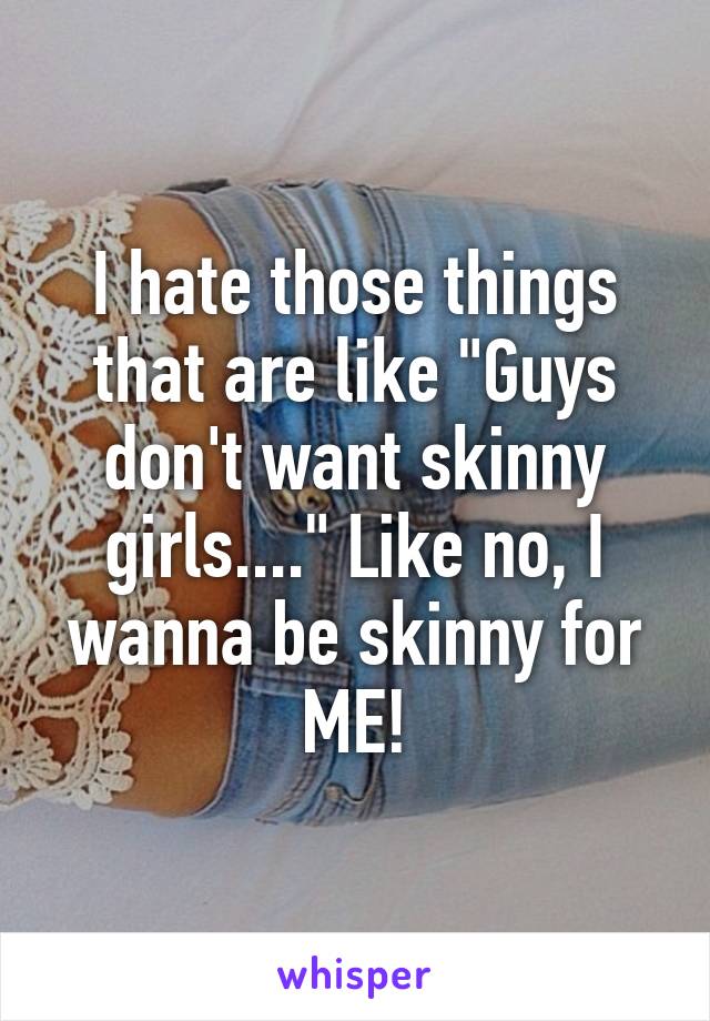 I hate those things that are like "Guys don't want skinny girls...." Like no, I wanna be skinny for ME!