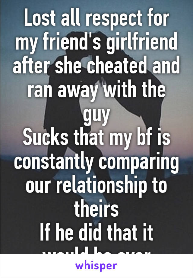 Lost all respect for my friend's girlfriend after she cheated and ran away with the guy
Sucks that my bf is constantly comparing our relationship to theirs
If he did that it would be over