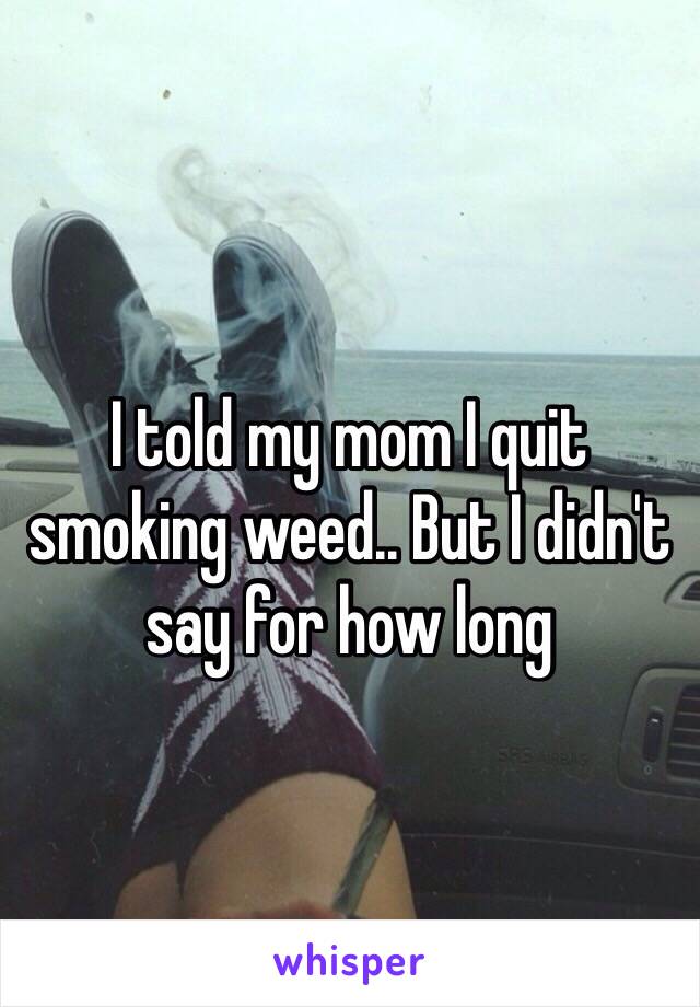 I told my mom I quit smoking weed.. But I didn't say for how long
