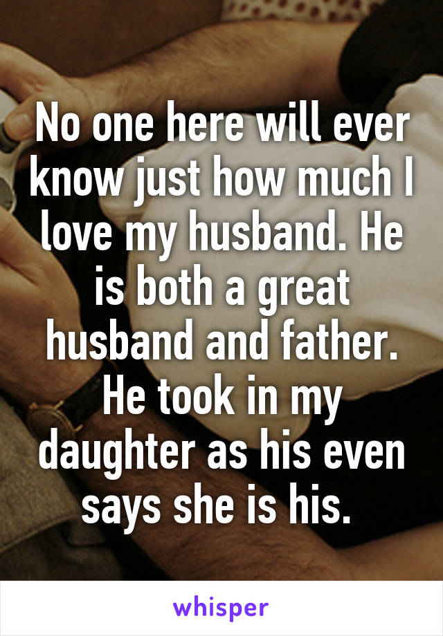 No one here will ever know just how much I love my husband. He is both a great husband and father. He took in my daughter as his even says she is his. 