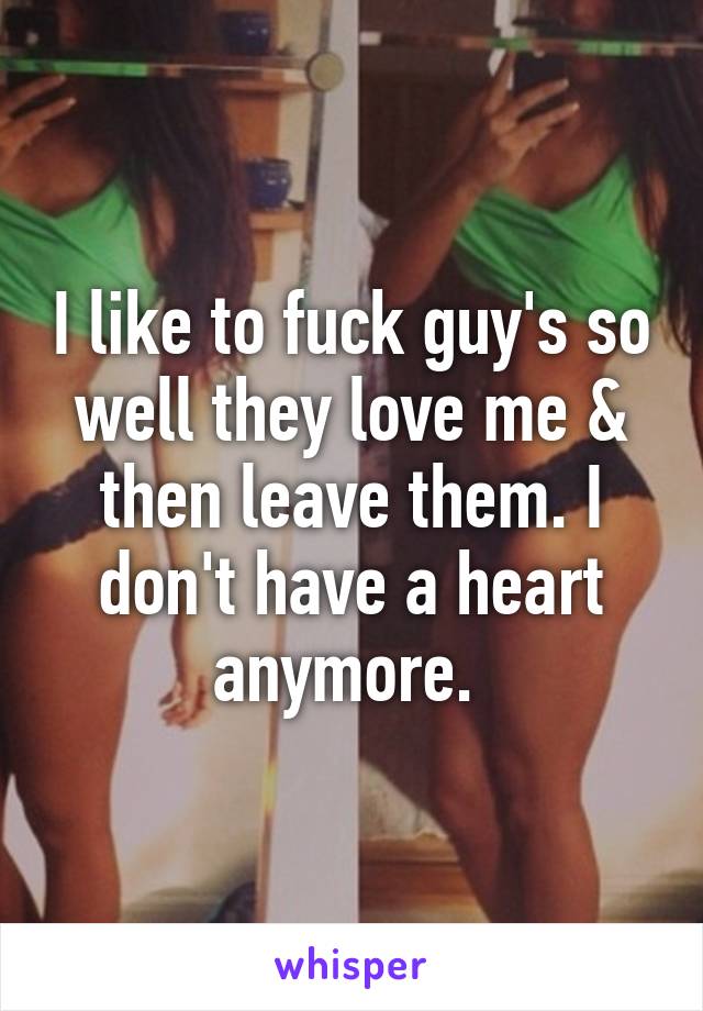 I like to fuck guy's so well they love me & then leave them. I don't have a heart anymore. 