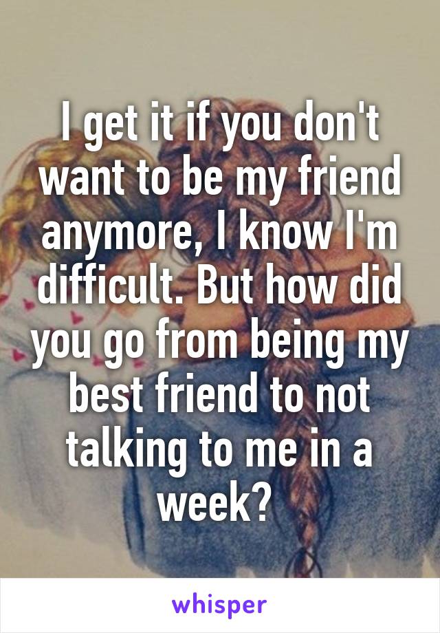 I get it if you don't want to be my friend anymore, I know I'm difficult. But how did you go from being my best friend to not talking to me in a week? 