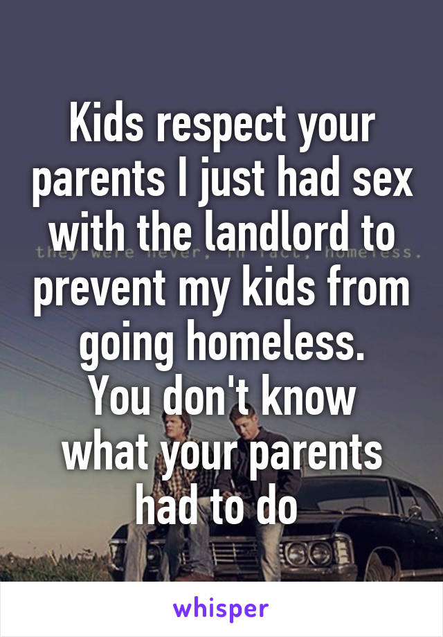 Kids respect your parents I just had sex with the landlord to prevent my kids from going homeless.
You don't know what your parents had to do 