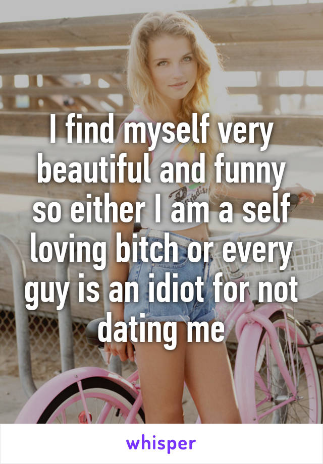 I find myself very beautiful and funny so either I am a self loving bitch or every guy is an idiot for not dating me