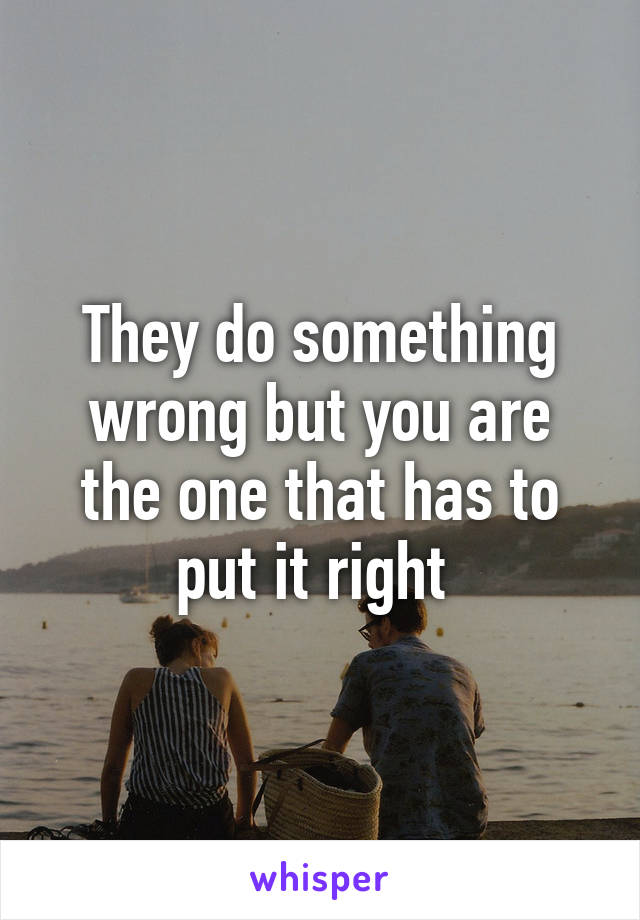 They do something wrong but you are the one that has to put it right 