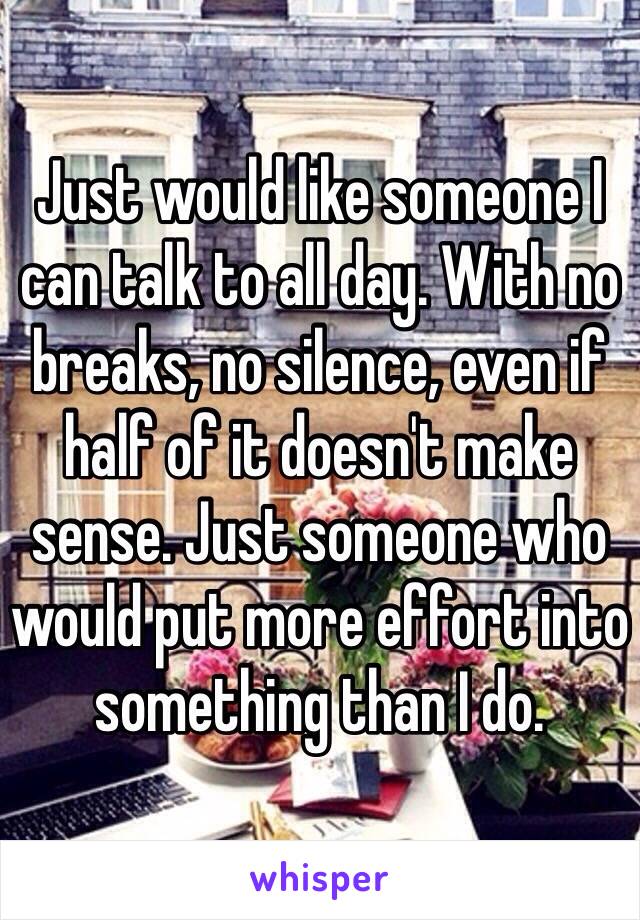 Just would like someone I can talk to all day. With no breaks, no silence, even if half of it doesn't make sense. Just someone who would put more effort into something than I do.