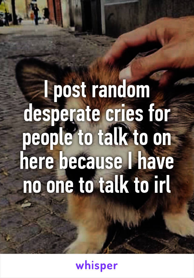 I post random desperate cries for people to talk to on here because I have no one to talk to irl