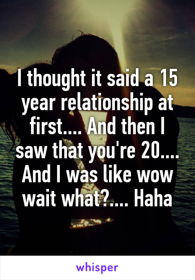 I thought it said a 15 year relationship at first.... And then I saw that you're 20.... And I was like wow wait what?.... Haha