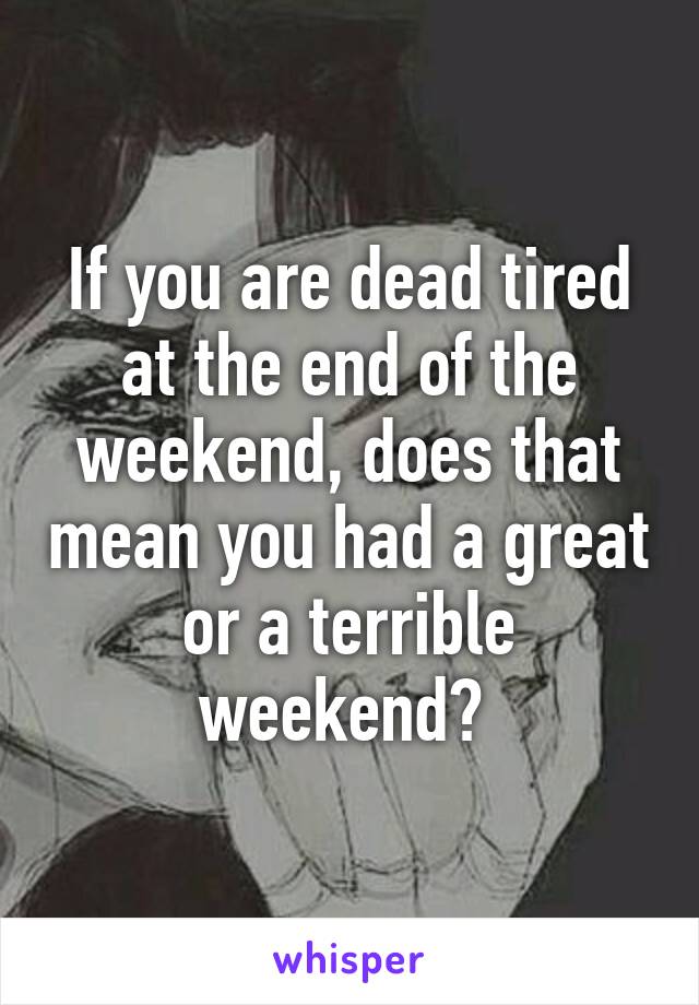 If you are dead tired at the end of the weekend, does that mean you had a great or a terrible weekend? 