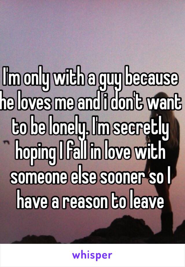 I'm only with a guy because he loves me and i don't want to be lonely. I'm secretly hoping I fall in love with someone else sooner so I have a reason to leave