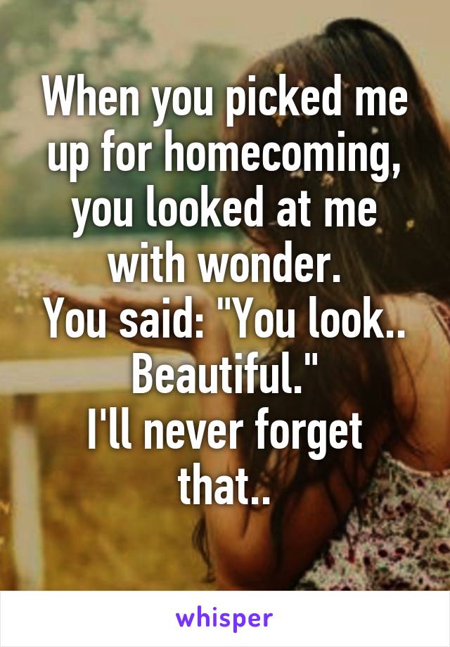 When you picked me up for homecoming, you looked at me with wonder.
You said: "You look.. Beautiful."
I'll never forget that..
