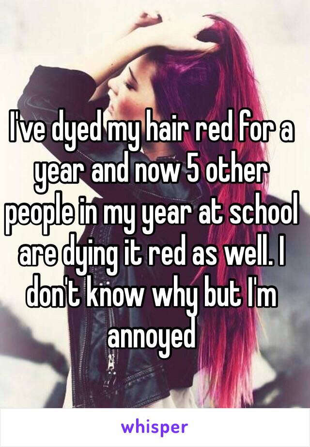 I've dyed my hair red for a year and now 5 other people in my year at school are dying it red as well. I don't know why but I'm annoyed 