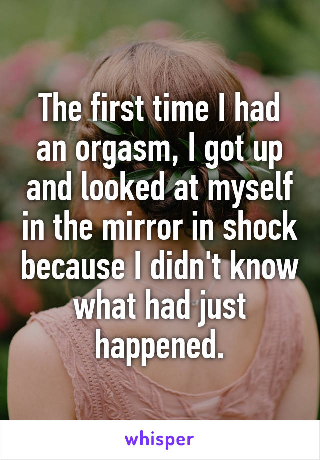 The first time I had an orgasm, I got up and looked at myself in the mirror in shock because I didn't know what had just happened.