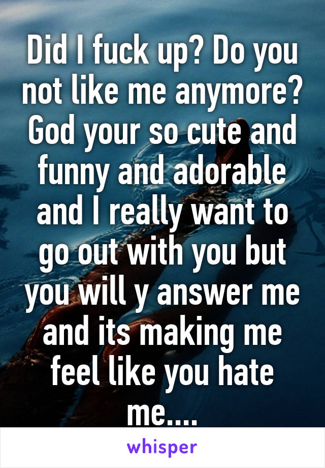 Did I fuck up? Do you not like me anymore? God your so cute and funny and adorable and I really want to go out with you but you will y answer me and its making me feel like you hate me....