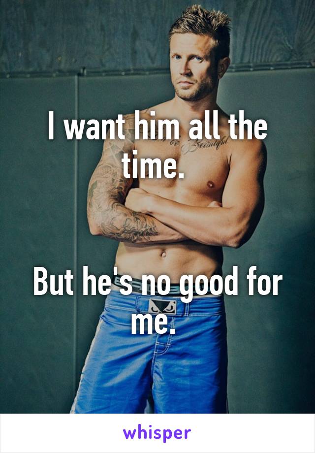 I want him all the time. 


But he's no good for me. 