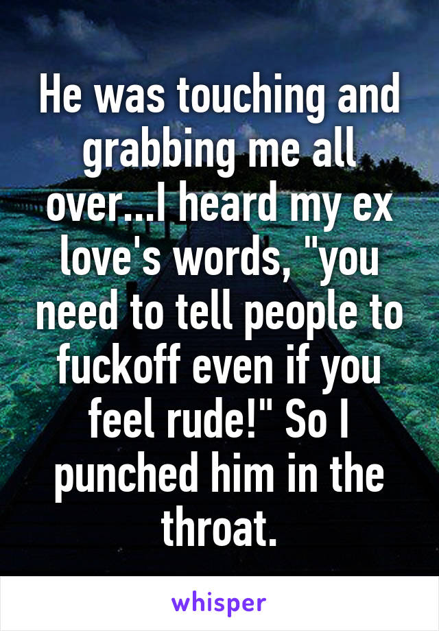 He was touching and grabbing me all over...I heard my ex love's words, "you need to tell people to fuckoff even if you feel rude!" So I punched him in the throat.