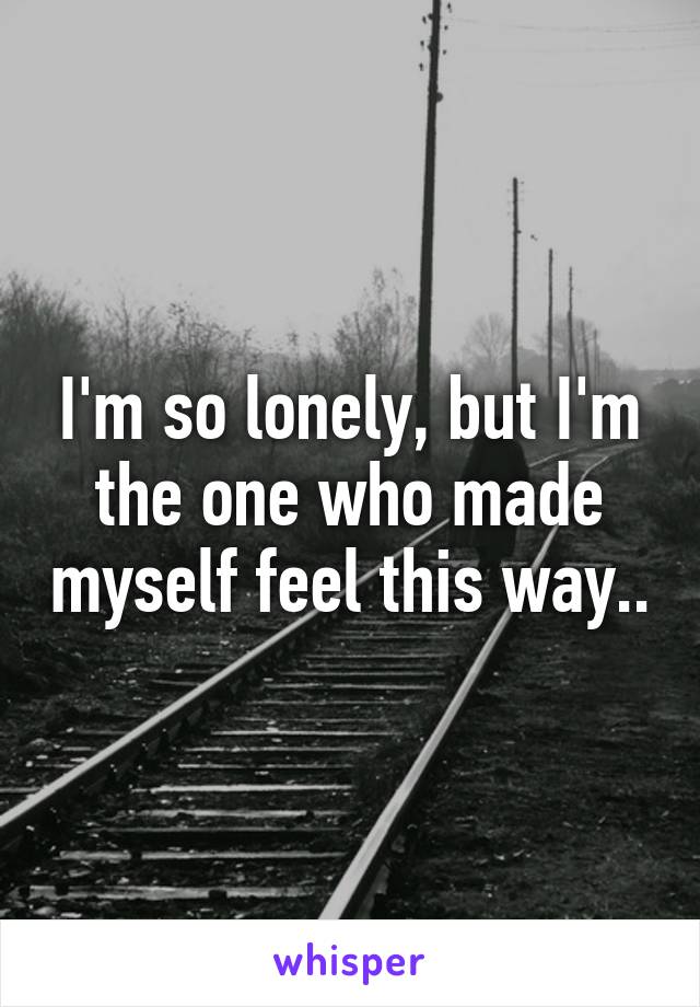 I'm so lonely, but I'm the one who made myself feel this way..