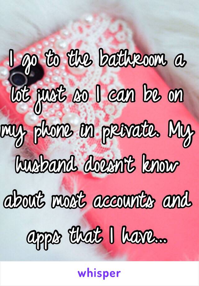 I go to the bathroom a lot just so I can be on my phone in private. My husband doesn't know about most accounts and apps that I have...