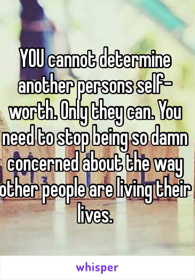 YOU cannot determine another persons self-worth. Only they can. You need to stop being so damn concerned about the way other people are living their lives. 