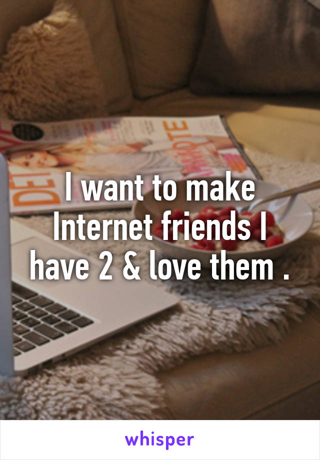 I want to make Internet friends I have 2 & love them .