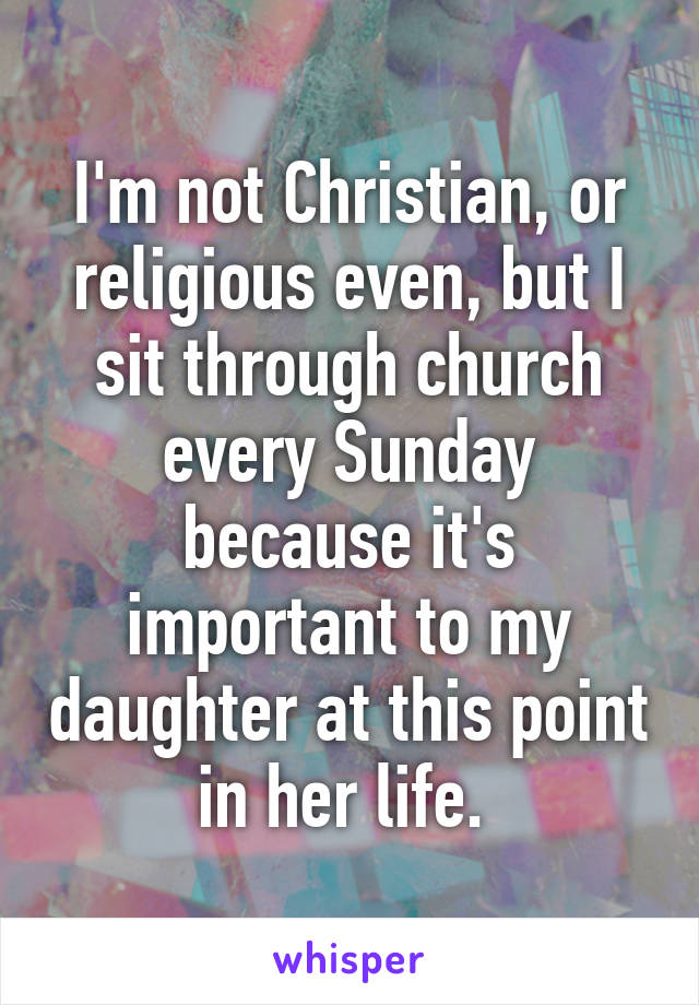 I'm not Christian, or religious even, but I sit through church every Sunday because it's important to my daughter at this point in her life. 